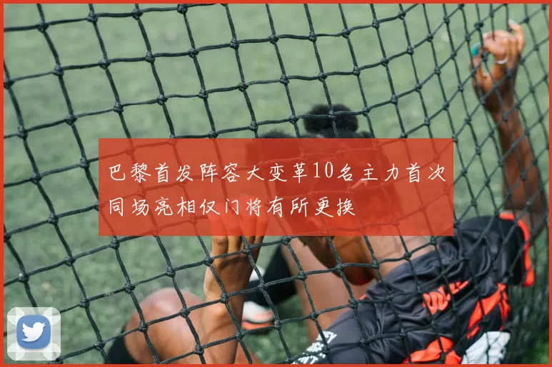 巴黎首发阵容大变革10名主力首次同场亮相仅门将有所更换