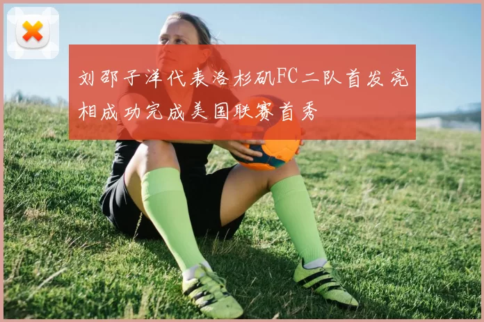刘邵子洋代表洛杉矶FC二队首发亮相成功完成美国联赛首秀