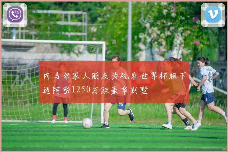 内马尔家人朋友为观看世界杯租下迈阿密1250万欧豪华别墅