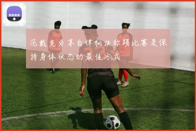 范戴克分享自律秘诀称踢比赛是保持身体状态的最佳方式