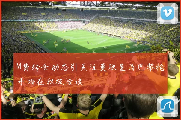 M费转会动态引关注曼联皇马巴黎枪手均在积极洽谈
