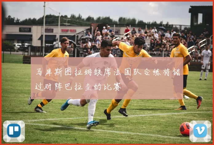 马库斯图拉姆缺席法国队合练将错过对阵巴拉圭的比赛