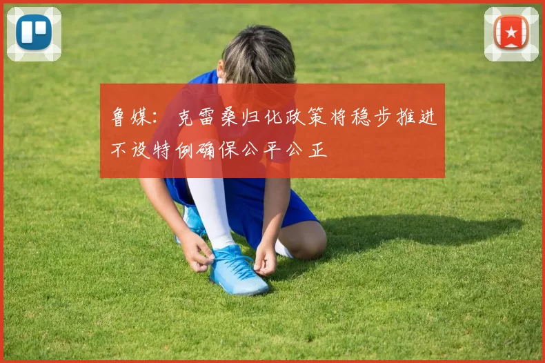 鲁媒：克雷桑归化政策将稳步推进不设特例确保公平公正