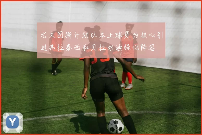 尤文图斯计划以本土球员为核心引进弗拉泰西和贝拉尔迪强化阵容