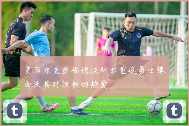贾马尔克劳福德谈科尔重返勇士缘由及其对执教的热爱