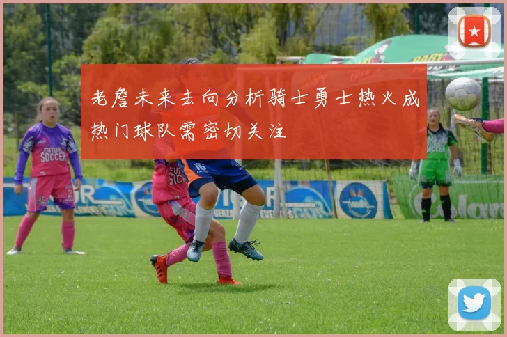 老詹未来去向分析骑士勇士热火成热门球队需密切关注