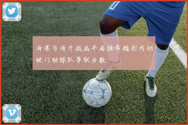 海港与海牛战成平局杨希精彩内切破门助球队争取分数