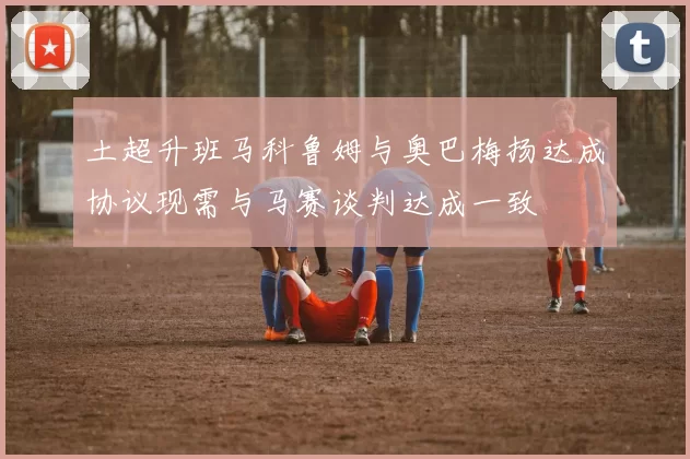 土超升班马科鲁姆与奥巴梅扬达成协议现需与马赛谈判达成一致