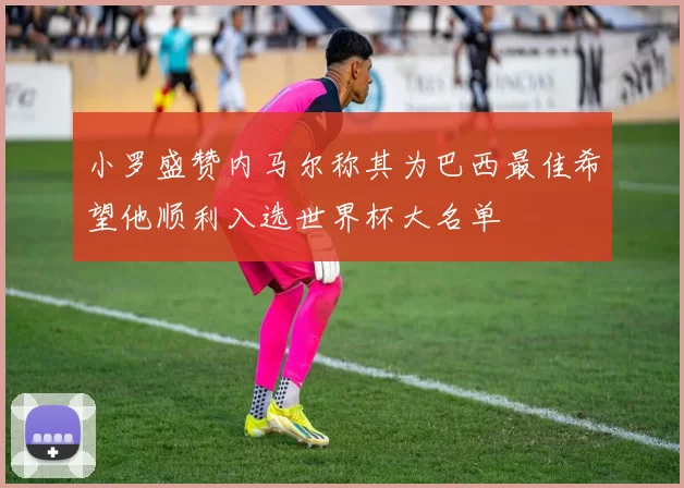 小罗盛赞内马尔称其为巴西最佳希望他顺利入选世界杯大名单