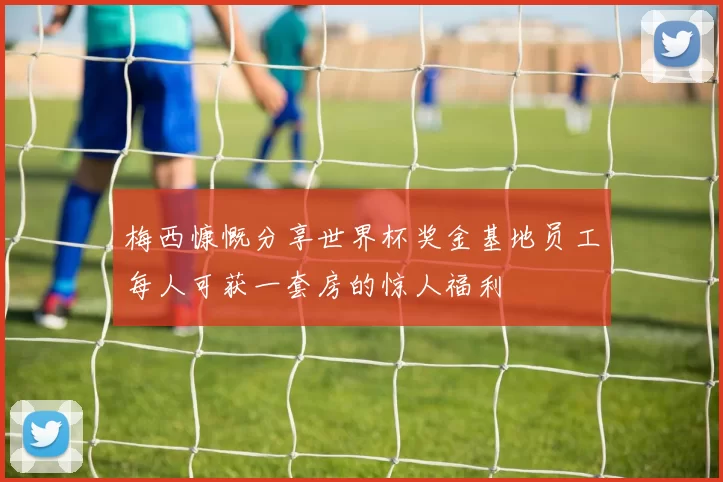 梅西慷慨分享世界杯奖金基地员工每人可获一套房的惊人福利