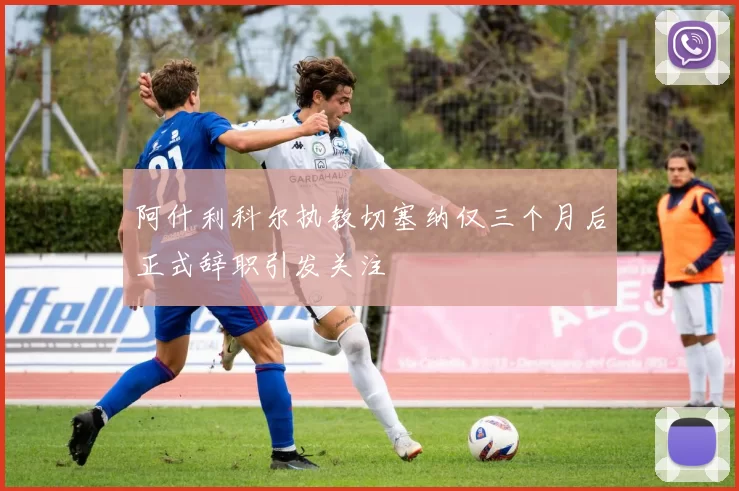 阿什利科尔执教切塞纳仅三个月后正式辞职引发关注