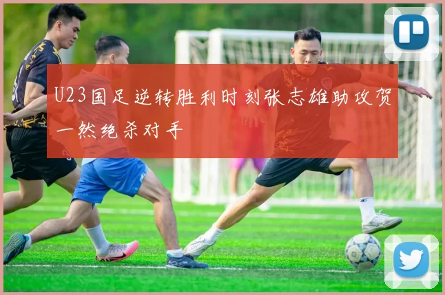 U23国足逆转胜利时刻张志雄助攻贺一然绝杀对手