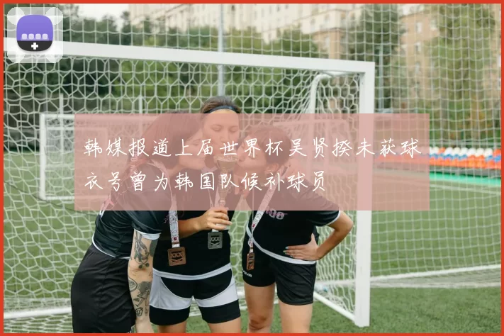 韩媒报道上届世界杯吴贤揆未获球衣号曾为韩国队候补球员