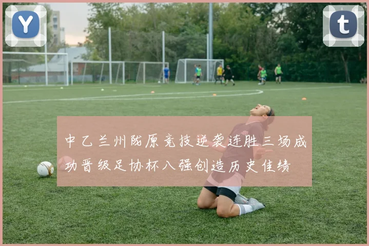 中乙兰州陇原竞技逆袭连胜三场成功晋级足协杯八强创造历史佳绩